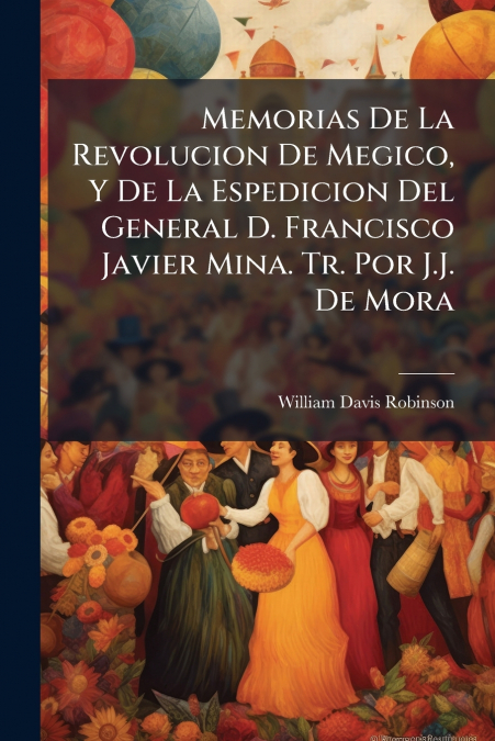 Memorias De La Revolucion De Megico, Y De La Espedicion Del General D. Francisco Javier Mina. Tr. Por J.J. De Mora