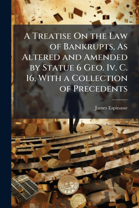 A Treatise On the Law of Bankrupts, As Altered and Amended by Statue 6 Geo. Iv. C. 16, With a Collection of Precedents