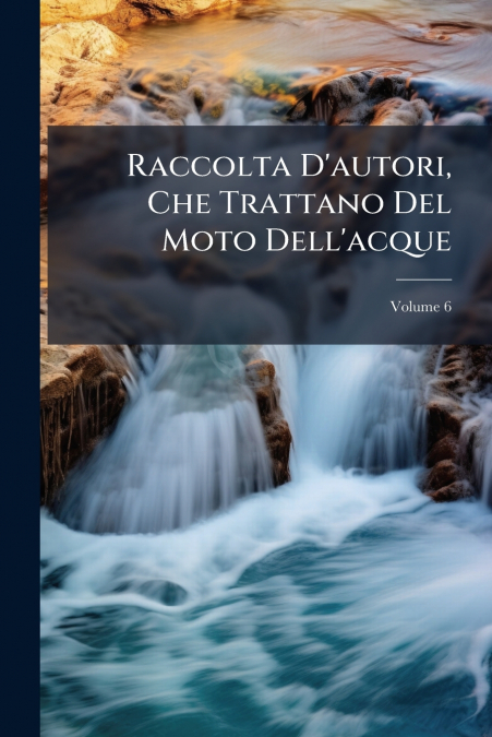 Raccolta D’autori, Che Trattano Del Moto Dell’acque; Volume 6