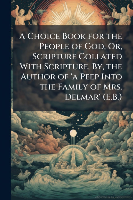 A Choice Book for the People of God, Or, Scripture Collated With Scripture, By, the Author of ’a Peep Into the Family of Mrs. Delmar’ (E.B.)