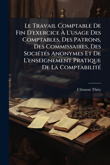 Le Travail Comptable De Fin D’exercice À L’usage Des Comptables, Des Patrons, Des Commissaires, Des Sociétés Anonymes Et De L’enseignement Pratique De La Comptabilité