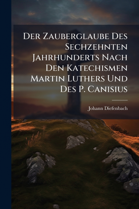 Der Zauberglaube Des Sechzehnten Jahrhunderts Nach Den Katechismen Martin Luthers Und Des P. Canisius