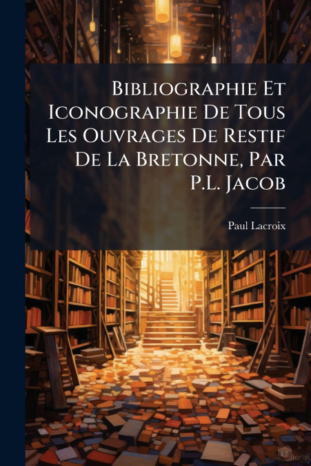 Bibliographie Et Iconographie De Tous Les Ouvrages De Restif De La Bretonne, Par P.L. Jacob