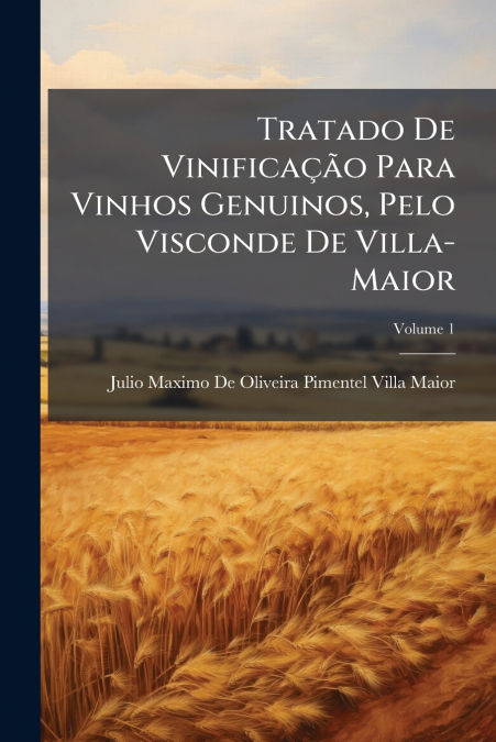 Tratado De Vinificação Para Vinhos Genuinos, Pelo Visconde De Villa-Maior; Volume 1