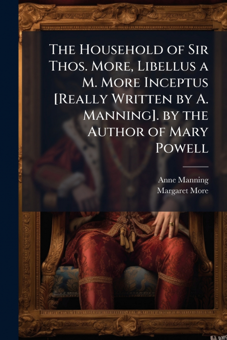 The Household of Sir Thos. More, Libellus a M. More Inceptus [Really Written by A. Manning]. by the Author of Mary Powell
