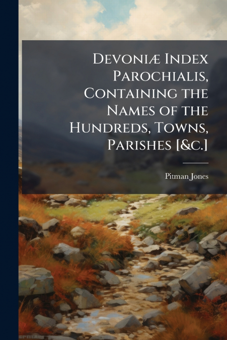 Devoniæ Index Parochialis, Containing the Names of the Hundreds, Towns, Parishes [&c.]