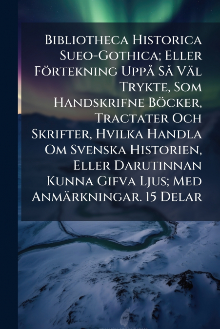Bibliotheca Historica Sueo-Gothica; Eller Förtekning Uppå Så Väl Trykte, Som Handskrifne Böcker, Tractater Och Skrifter, Hvilka Handla Om Svenska Historien, Eller Darutinnan Kunna Gifva Ljus; Med Anmä