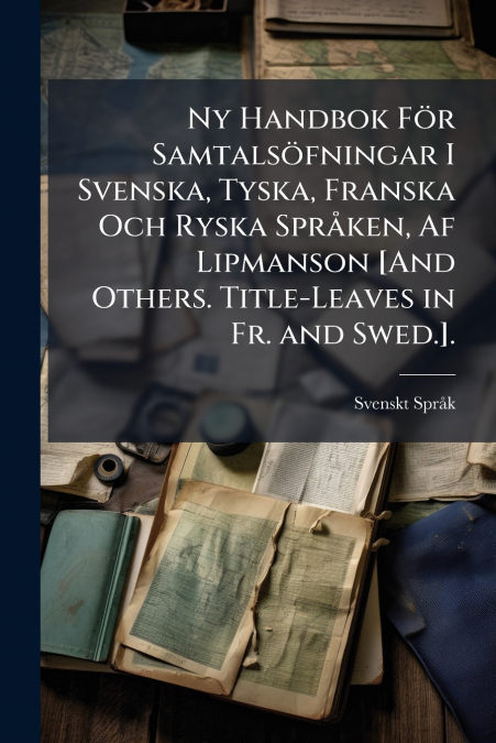 Ny Handbok För Samtalsöfningar I Svenska, Tyska, Franska Och Ryska Språken, Af Lipmanson [And Others. Title-Leaves in Fr. and Swed.].