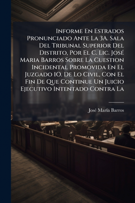 Informe En Estrados Pronunciado Ante La 3A. Sala Del Tribunal Superior Del Distrito, Por El C. Lic. José Maria Barros Sobre La Cuestion Incidental Promovida En El Juzgado 1O. De Lo Civil, Con El Fin D