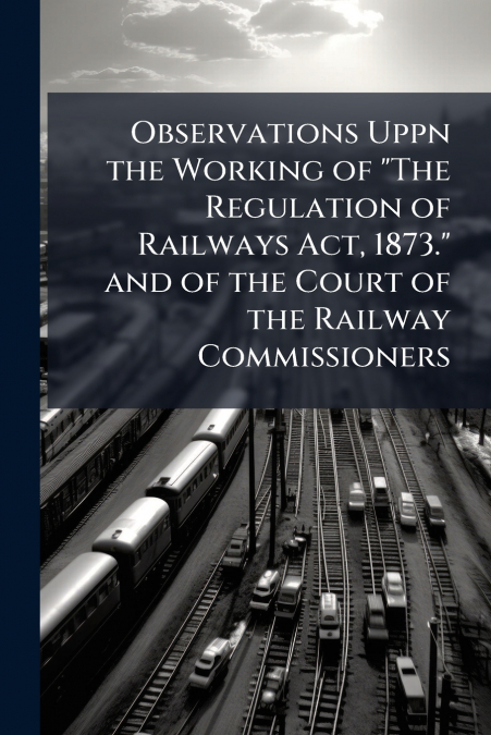 Observations Uppn the Working of 'The Regulation of Railways Act, 1873.' and of the Court of the Railway Commissioners