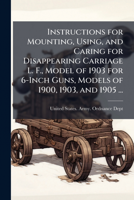 Instructions for Mounting, Using, and Caring for Disappearing Carriage L. F., Model of 1903 for 6-Inch Guns, Models of 1900, 1903, and 1905 ...