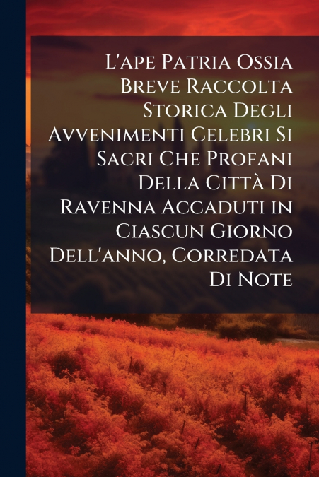 L’ape Patria Ossia Breve Raccolta Storica Degli Avvenimenti Celebri Si Sacri Che Profani Della Città Di Ravenna Accaduti in Ciascun Giorno Dell’anno, Corredata Di Note