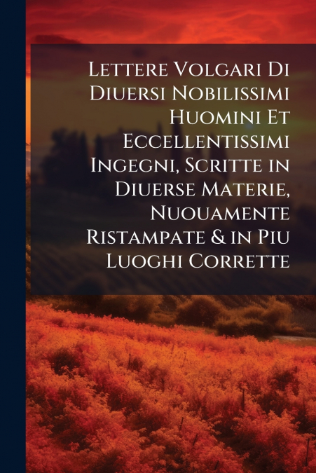 Lettere Volgari Di Diuersi Nobilissimi Huomini Et Eccellentissimi Ingegni, Scritte in Diuerse Materie, Nuouamente Ristampate & in Piu Luoghi Corrette