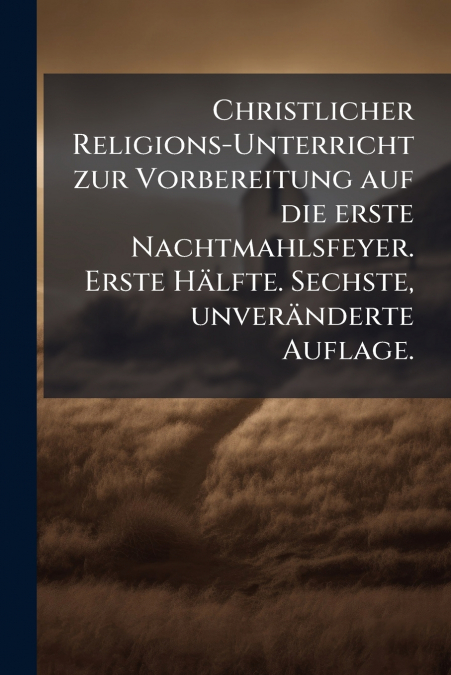 Christlicher Religions-Unterricht zur Vorbereitung auf die erste Nachtmahlsfeyer. Erste Hälfte. Sechste, unveränderte Auflage.