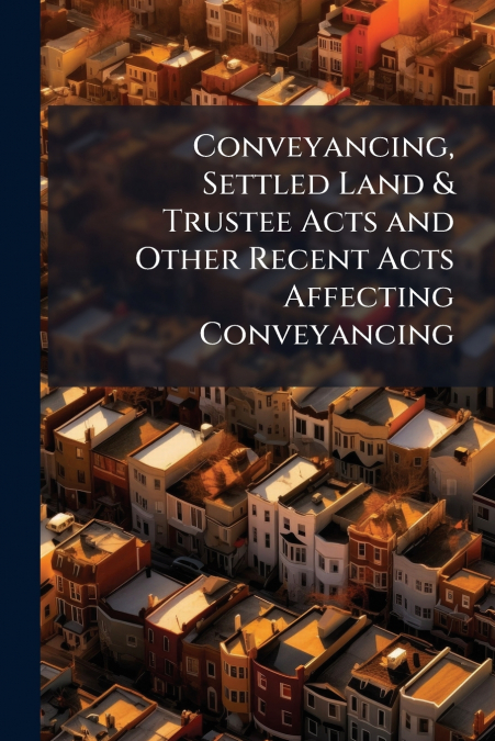 Conveyancing, Settled Land & Trustee Acts and Other Recent Acts Affecting Conveyancing