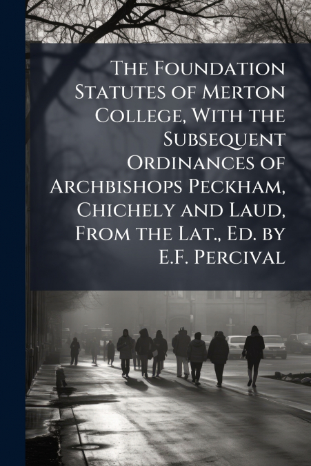 The Foundation Statutes of Merton College, With the Subsequent Ordinances of Archbishops Peckham, Chichely and Laud, From the Lat., Ed. by E.F. Percival