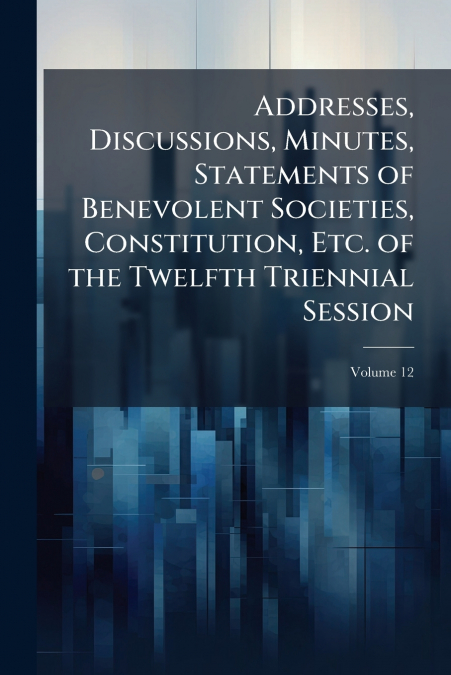 Addresses, Discussions, Minutes, Statements of Benevolent Societies, Constitution, Etc. of the Twelfth Triennial Session; Volume 12