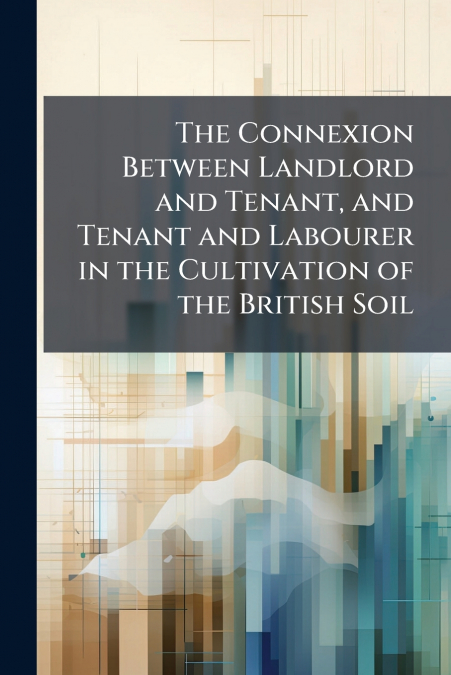 The Connexion Between Landlord and Tenant, and Tenant and Labourer in the Cultivation of the British Soil