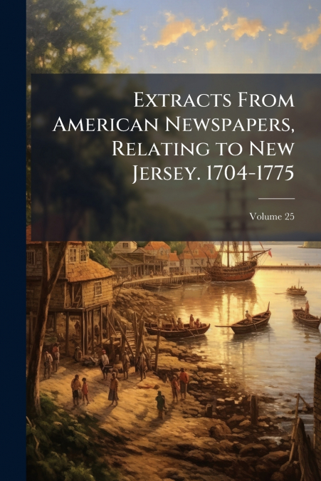 Extracts From American Newspapers, Relating to New Jersey. 1704-1775; Volume 25