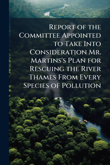 Report of the Committee Appointed to Take Into Consideration Mr. Martins’s Plan for Rescuing the River Thames From Every Species of Pollution