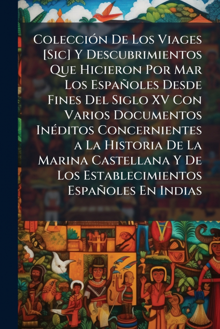 Colección De Los Viages [Sic] Y Descubrimientos Que Hicieron Por Mar Los Españoles Desde Fines Del Siglo XV Con Varios Documentos Inéditos Concernientes a La Historia De La Marina Castellana Y De Los 