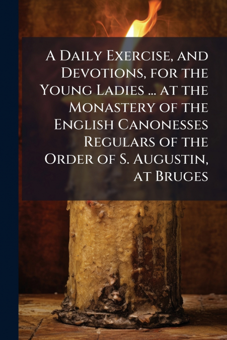 A Daily Exercise, and Devotions, for the Young Ladies ... at the Monastery of the English Canonesses Regulars of the Order of S. Augustin, at Bruges