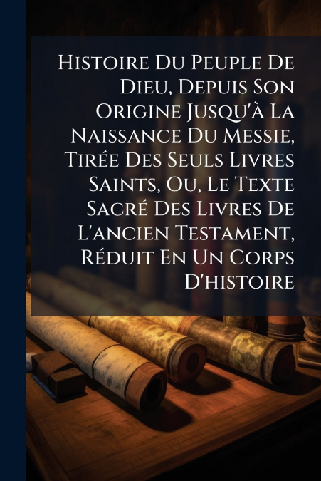 Histoire Du Peuple De Dieu, Depuis Son Origine Jusqu’à La Naissance Du Messie, Tirée Des Seuls Livres Saints, Ou, Le Texte Sacré Des Livres De L’ancien Testament, Réduit En Un Corps D’histoire