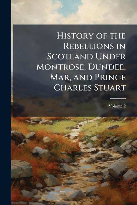History of the Rebellions in Scotland Under Montrose, Dundee, Mar, and Prince Charles Stuart; Volume 2