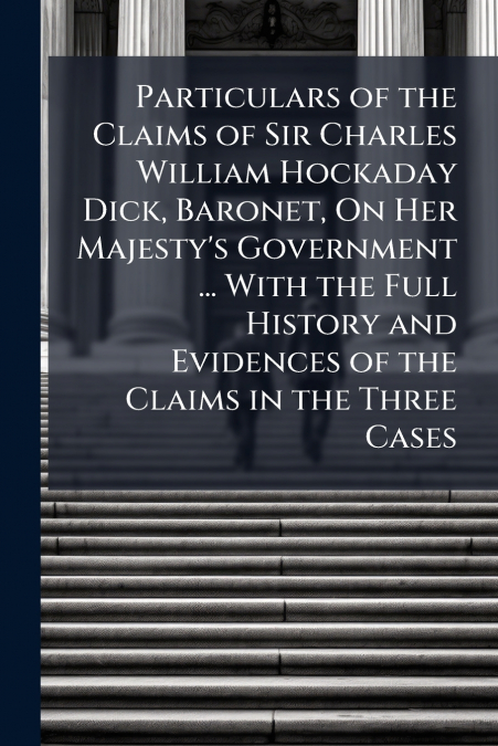 Particulars of the Claims of Sir Charles William Hockaday Dick, Baronet, On Her Majesty’s Government ... With the Full History and Evidences of the Claims in the Three Cases