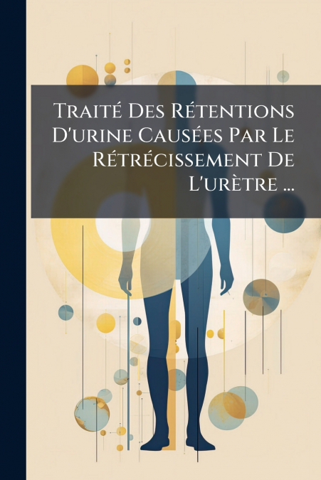 Traité Des Rétentions D’urine Causées Par Le Rétrécissement De L’urètre ...