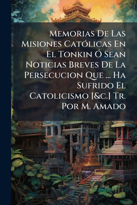 Memorias De Las Misiones Católicas En El Tonkin Ó Sean Noticias Breves De La Persecucion Que ... Ha Sufrido El Catolicismo [&c.] Tr. Por M. Amado