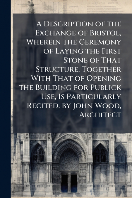 A Description of the Exchange of Bristol, Wherein the Ceremony of Laying the First Stone of That Structure, Together With That of Opening the Building for Publick Use, Is Particularly Recited. by John