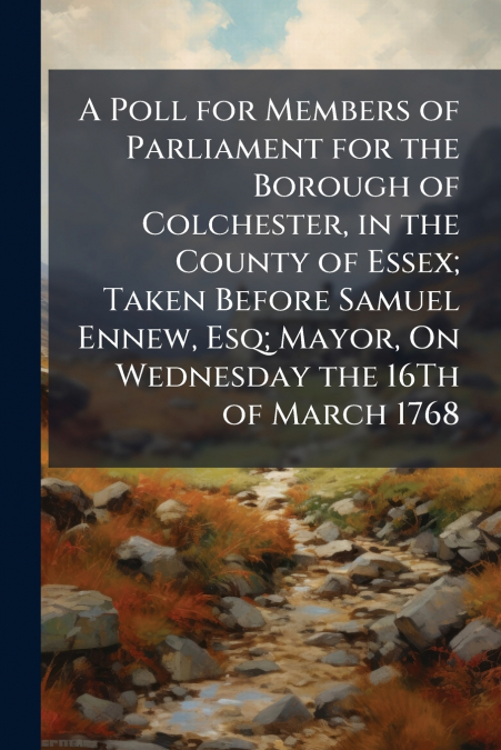 A Poll for Members of Parliament for the Borough of Colchester, in the County of Essex; Taken Before Samuel Ennew, Esq; Mayor, On Wednesday the 16Th of March 1768