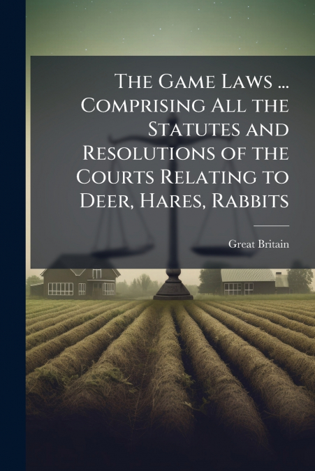The Game Laws ... Comprising All the Statutes and Resolutions of the Courts Relating to Deer, Hares, Rabbits