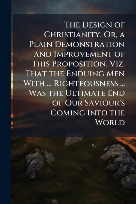 The Design of Christianity, Or, a Plain Demonstration and Improvement of This Proposition, Viz. That the Enduing Men With ... Righteousness ... Was the Ultimate End of Our Saviour’s Coming Into the Wo