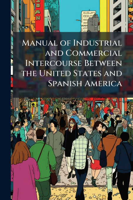 Manual of Industrial and Commercial Intercourse Between the United States and Spanish America
