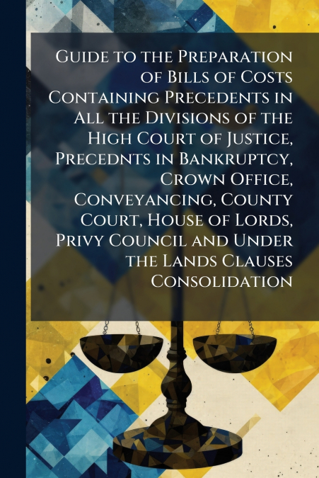 Guide to the Preparation of Bills of Costs Containing Precedents in All the Divisions of the High Court of Justice, Precednts in Bankruptcy, Crown Office, Conveyancing, County Court, House of Lords, P