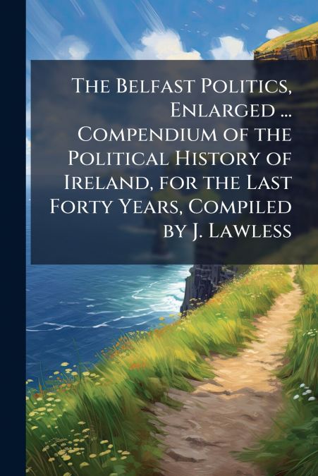 The Belfast Politics, Enlarged ... Compendium of the Political History of Ireland, for the Last Forty Years, Compiled by J. Lawless
