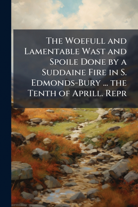 The Woefull and Lamentable Wast and Spoile Done by a Suddaine Fire in S. Edmonds-Bury ... the Tenth of Aprill. Repr