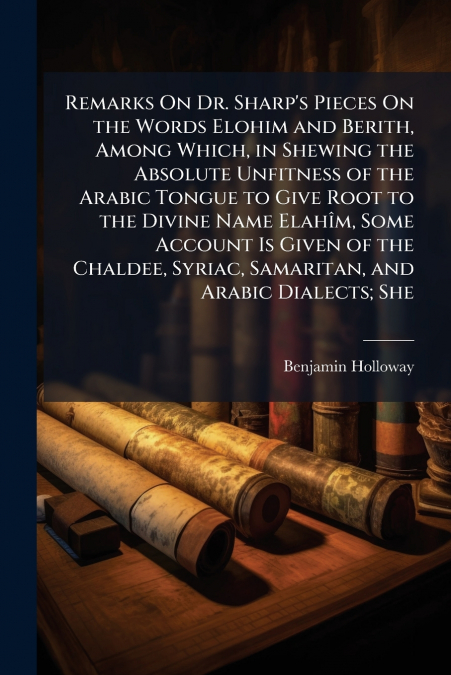 Remarks On Dr. Sharp’s Pieces On the Words Elohim and Berith, Among Which, in Shewing the Absolute Unfitness of the Arabic Tongue to Give Root to the Divine Name Elahîm, Some Account Is Given of the C