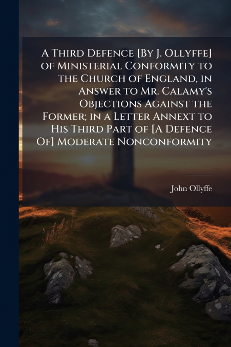 A Third Defence [By J. Ollyffe] of Ministerial Conformity to the Church of England, in Answer to Mr. Calamy’s Objections Against the Former; in a Letter Annext to His Third Part of [A Defence Of] Mode