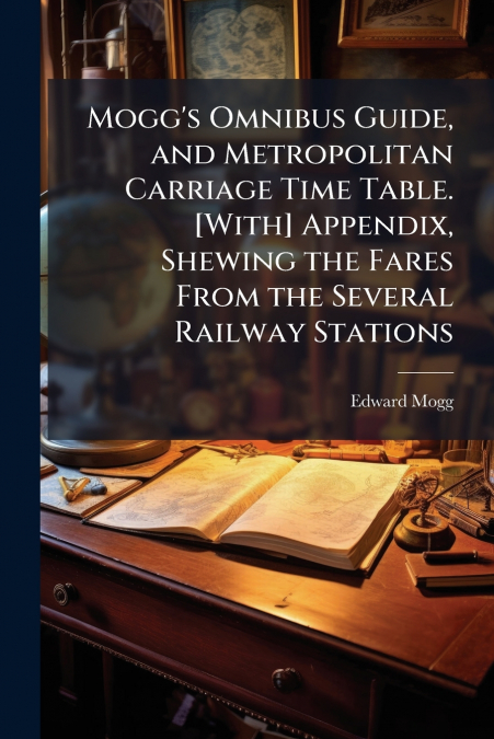 Mogg’s Omnibus Guide, and Metropolitan Carriage Time Table. [With] Appendix, Shewing the Fares From the Several Railway Stations