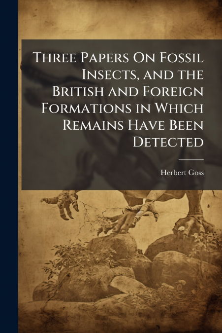 Three Papers On Fossil Insects, and the British and Foreign Formations in Which Remains Have Been Detected