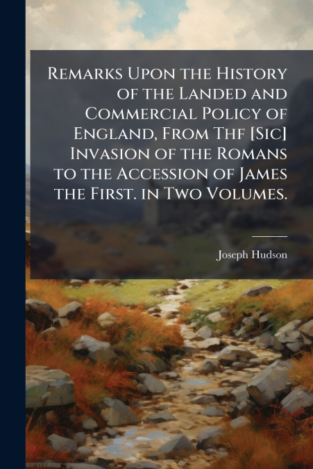 Remarks Upon the History of the Landed and Commercial Policy of England, From Thf [Sic] Invasion of the Romans to the Accession of James the First. in Two Volumes.