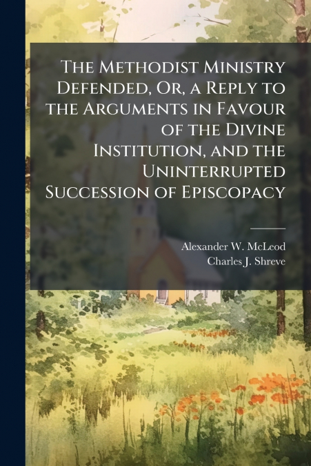 The Methodist Ministry Defended, Or, a Reply to the Arguments in Favour of the Divine Institution, and the Uninterrupted Succession of Episcopacy