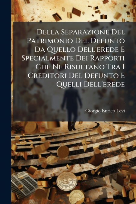 Della Separazione Del Patrimonio Del Defunto Da Quello Dell’erede E Specialmente Dei Rapporti Che Ne Risultano Tra I Creditori Del Defunto E Quelli Dell’erede