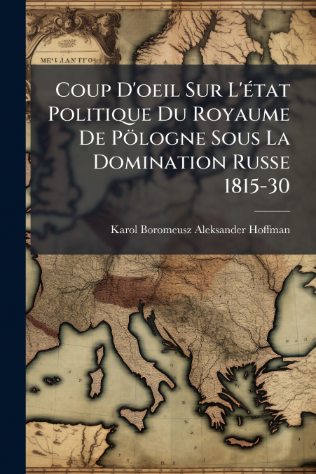 Coup D’oeil Sur L’état Politique Du Royaume De Pölogne Sous La Domination Russe 1815-30
