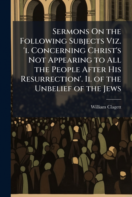 Sermons On the Following Subjects Viz. ’i. Concerning Christ’s Not Appearing to All the People After His Resurrection’. Ii. of the Unbelief of the Jews