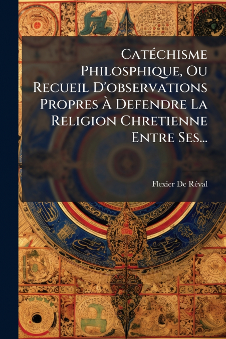 Catéchisme Philosphique, Ou Recueil D’observations Propres À Defendre La Religion Chretienne Entre Ses...