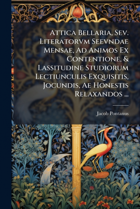 Attica Bellaria, Sev. Literatorvm Seevndae Mensae, Ad Animos Ex Contentione, & Lassitudine Studiorum Lectiunculis Exquisitis, Jocundis, Ae Honestis Relaxandos ...